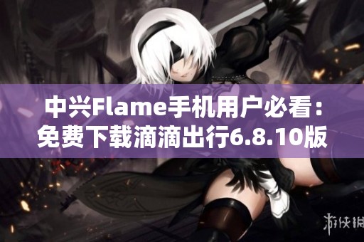 中兴Flame手机用户必看：免费下载滴滴出行6.8.10版本应用指南