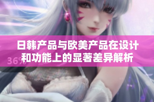 日韩产品与欧美产品在设计和功能上的显著差异解析