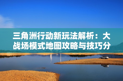 三角洲行动新玩法解析：大战场模式地图攻略与技巧分享