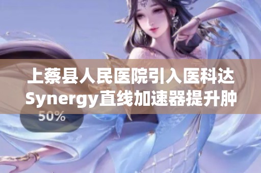 上蔡县人民医院引入医科达Synergy直线加速器提升肿瘤放疗水平