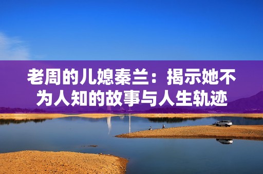 老周的儿媳秦兰：揭示她不为人知的故事与人生轨迹