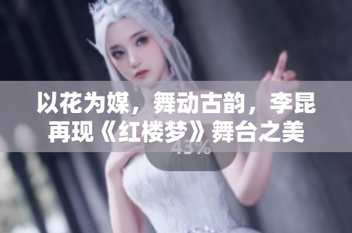 以花为媒，舞动古韵，李昆再现《红楼梦》舞台之美