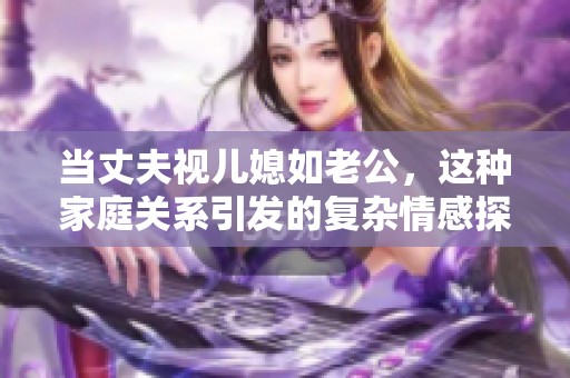 当丈夫视儿媳如老公，这种家庭关系引发的复杂情感探讨