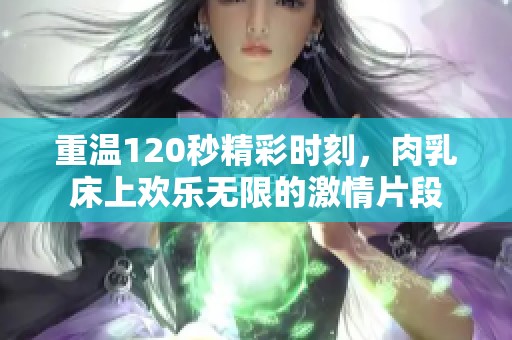 重温120秒精彩时刻，肉乳床上欢乐无限的激情片段