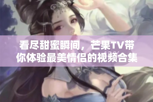 看尽甜蜜瞬间，芒果TV带你体验最美情侣的视频合集