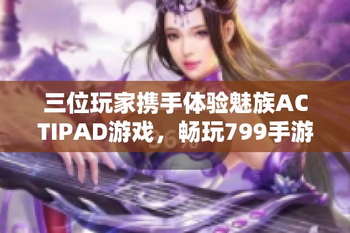 三位玩家携手体验魅族ACTIPAD游戏，畅玩799手游网最新力作