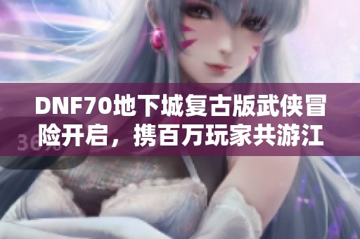 DNF70地下城复古版武侠冒险开启，携百万玩家共游江湖世界