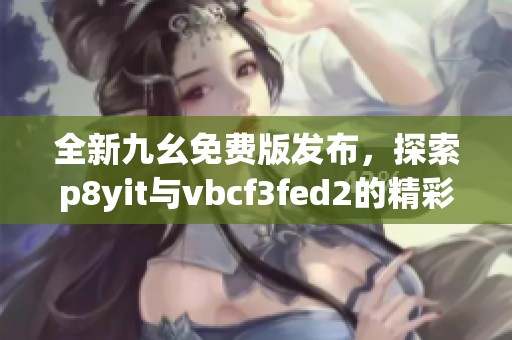 全新九幺免费版发布，探索p8yit与vbcf3fed2的精彩内容