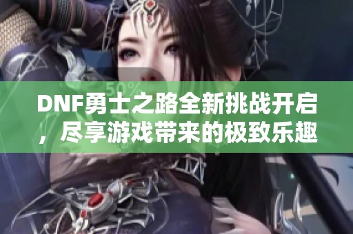 DNF勇士之路全新挑战开启，尽享游戏带来的极致乐趣！