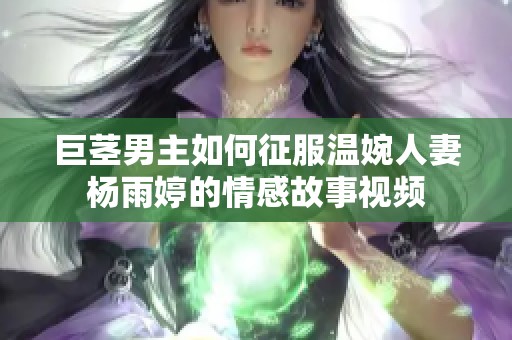 巨茎男主如何征服温婉人妻杨雨婷的情感故事视频