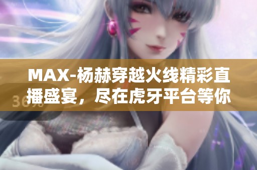 MAX-杨赫穿越火线精彩直播盛宴，尽在虎牙平台等你来观看