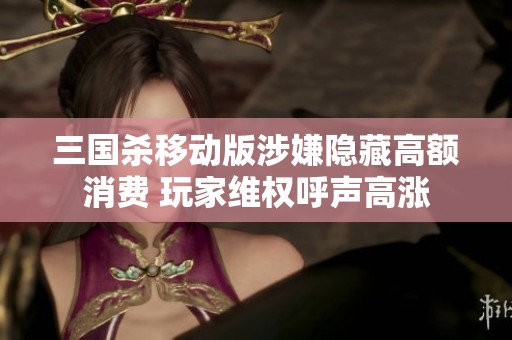 三国杀移动版涉嫌隐藏高额消费 玩家维权呼声高涨