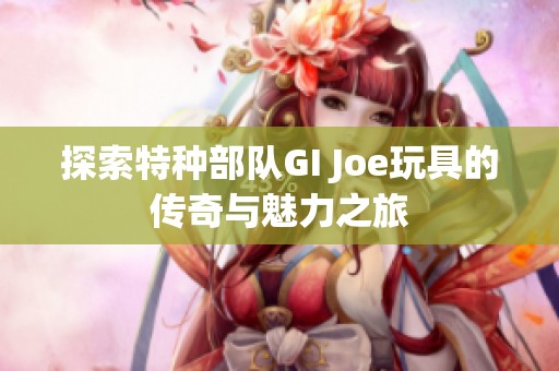 探索特种部队GI Joe玩具的传奇与魅力之旅