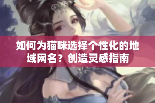 如何为猫咪选择个性化的地域网名？创造灵感指南