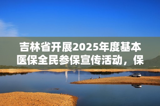 吉林省开展2025年度基本医保全民参保宣传活动，保障民众健康权益