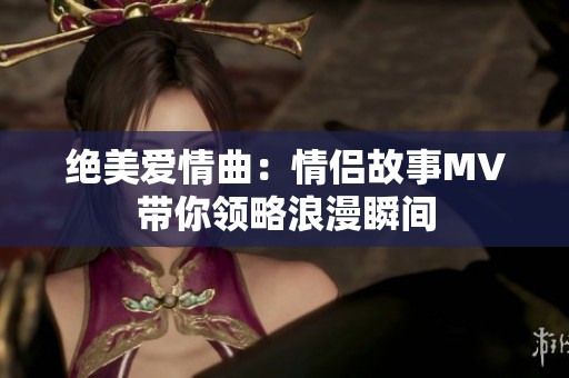 绝美爱情曲：情侣故事MV带你领略浪漫瞬间