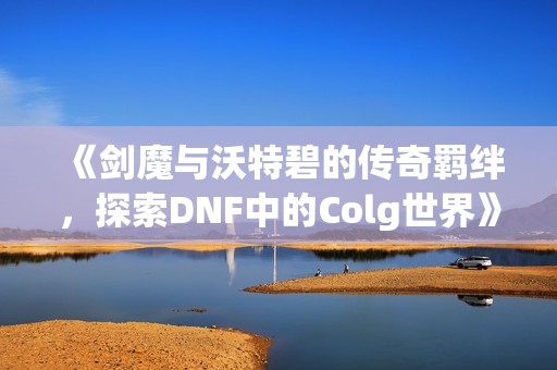 《剑魔与沃特碧的传奇羁绊，探索DNF中的Colg世界》