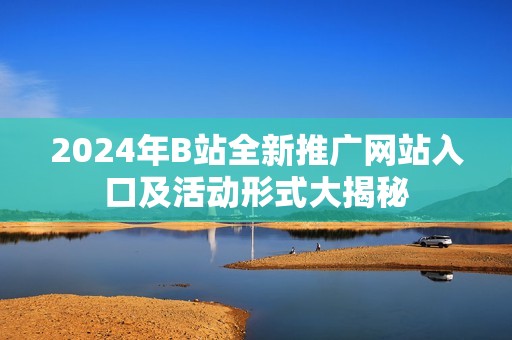 2024年B站全新推广网站入口及活动形式大揭秘