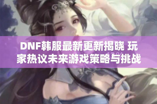 DNF韩服最新更新揭晓 玩家热议未来游戏策略与挑战新动态