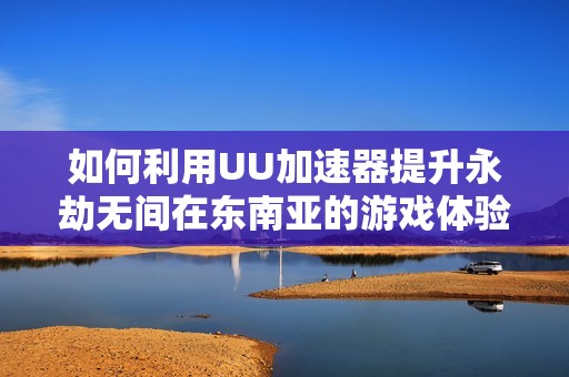 如何利用UU加速器提升永劫无间在东南亚的游戏体验