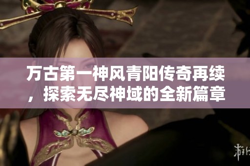 万古第一神风青阳传奇再续，探索无尽神域的全新篇章