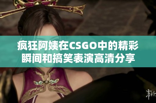 疯狂阿姨在CSGO中的精彩瞬间和搞笑表演高清分享