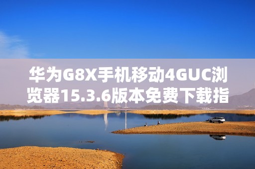 华为G8X手机移动4GUC浏览器15.3.6版本免费下载指南