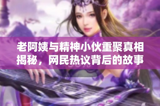 老阿姨与精神小伙重聚真相揭秘，网民热议背后的故事