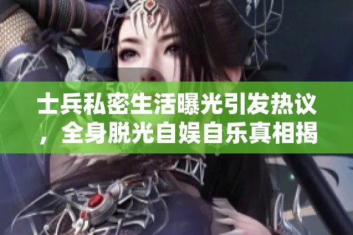 士兵私密生活曝光引发热议，全身脱光自娱自乐真相揭秘