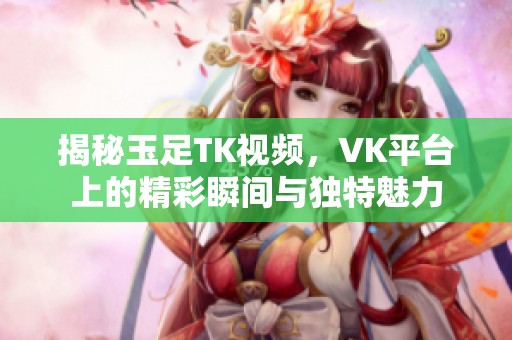 揭秘玉足TK视频，VK平台上的精彩瞬间与独特魅力