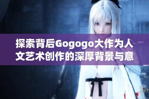 探索背后Gogogo大作为人文艺术创作的深厚背景与意义