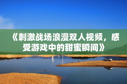 《刺激战场浪漫双人视频，感受游戏中的甜蜜瞬间》