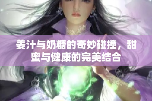 姜汁与奶糖的奇妙碰撞，甜蜜与健康的完美结合