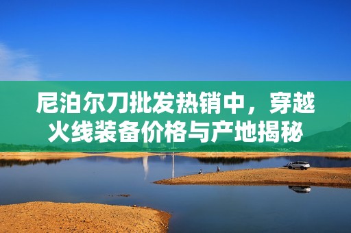 尼泊尔刀批发热销中，穿越火线装备价格与产地揭秘