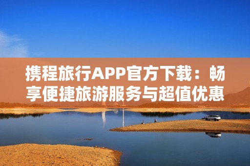 携程旅行APP官方下载：畅享便捷旅游服务与超值优惠活动