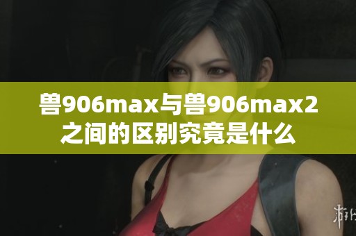 兽906max与兽906max2之间的区别究竟是什么