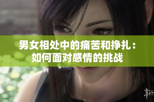 男女相处中的痛苦和挣扎：如何面对感情的挑战