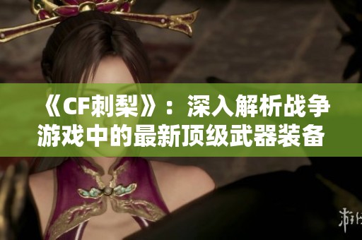 《CF刺梨》：深入解析战争游戏中的最新顶级武器装备