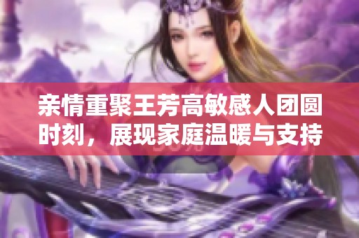 亲情重聚王芳高敏感人团圆时刻，展现家庭温暖与支持