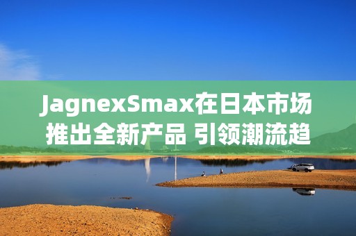 JagnexSmax在日本市场推出全新产品 引领潮流趋势