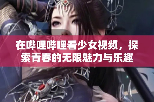 在哔哩哔哩看少女视频，探索青春的无限魅力与乐趣