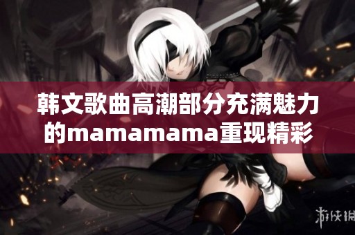 韩文歌曲高潮部分充满魅力的mamamama重现精彩瞬间