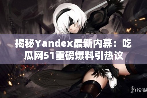 揭秘Yandex最新内幕：吃瓜网51重磅爆料引热议