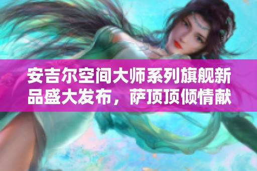 安吉尔空间大师系列旗舰新品盛大发布，萨顶顶倾情献唱助力精彩演出