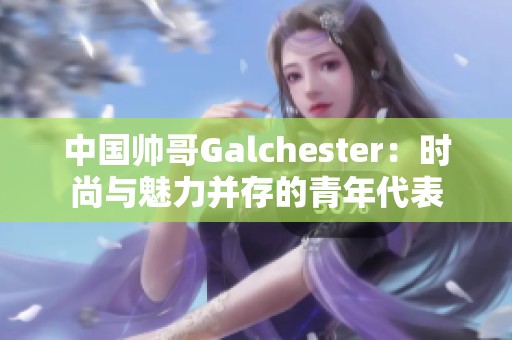 中国帅哥Galchester：时尚与魅力并存的青年代表