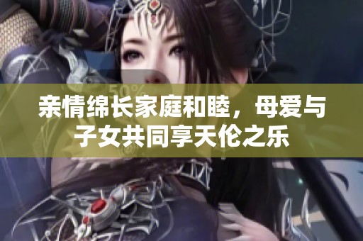 亲情绵长家庭和睦，母爱与子女共同享天伦之乐