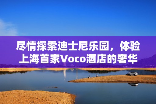 尽情探索迪士尼乐园，体验上海首家Voco酒店的奢华享受