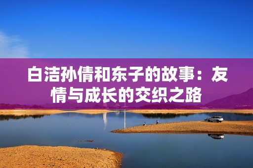 白洁孙倩和东子的故事：友情与成长的交织之路