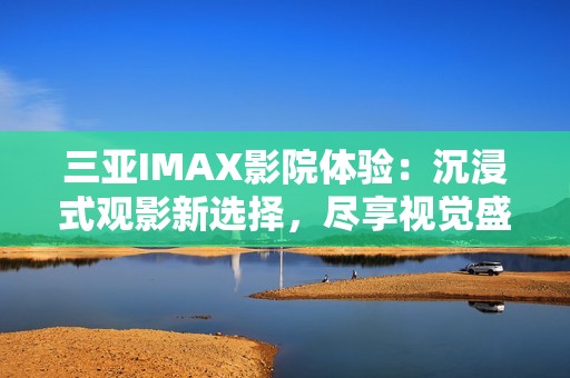 三亚IMAX影院体验：沉浸式观影新选择，尽享视觉盛宴