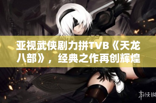 亚视武侠剧力拼TVB《天龙八部》，经典之作再创辉煌